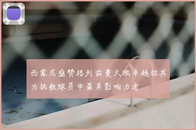 西蒙尼盛赞格列兹曼天赋卓越称其为执教球员中最具影响力者