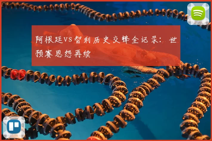 阿根廷vs智利历史交锋全记录：世预赛恩怨再续