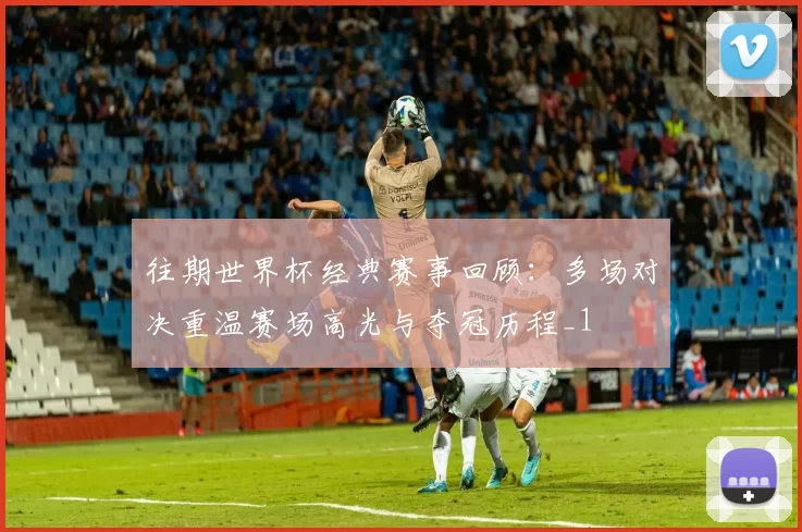 往期世界杯经典赛事回顾：多场对决重温赛场高光与夺冠历程_1