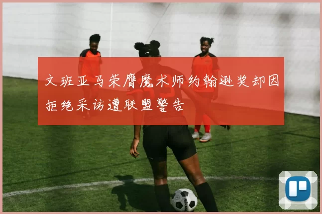 文班亚马荣膺魔术师约翰逊奖却因拒绝采访遭联盟警告