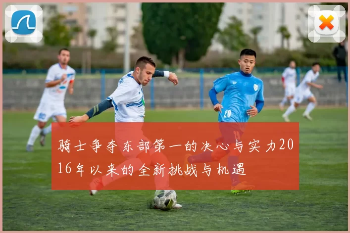 骑士争夺东部第一的决心与实力2016年以来的全新挑战与机遇