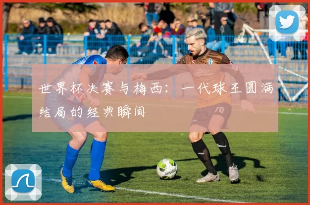 世界杯决赛与梅西:一代球王圆满结局的经典瞬间