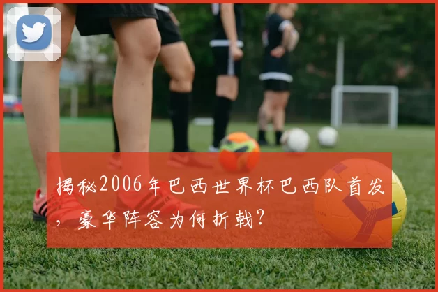 揭秘2006年巴西世界杯巴西队首发，豪华阵容为何折戟？
