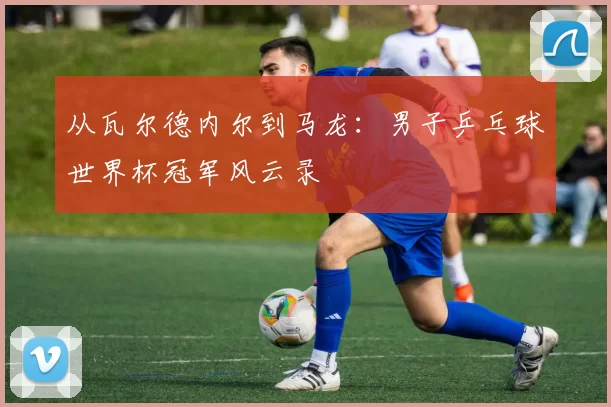 从瓦尔德内尔到马龙：男子乒乓球世界杯冠军风云录