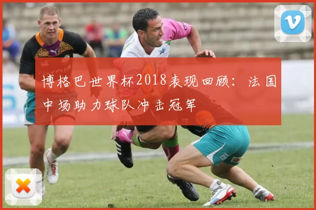 博格巴世界杯2018表现回顾:法国中场助力球队冲击冠军