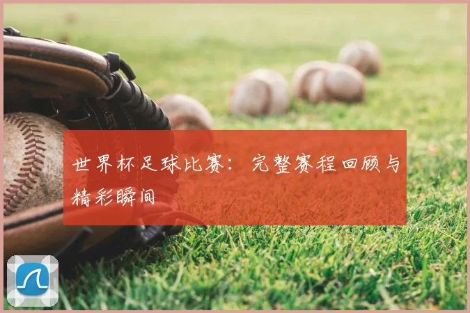 世界杯足球比赛：完整赛程回顾与精彩瞬间