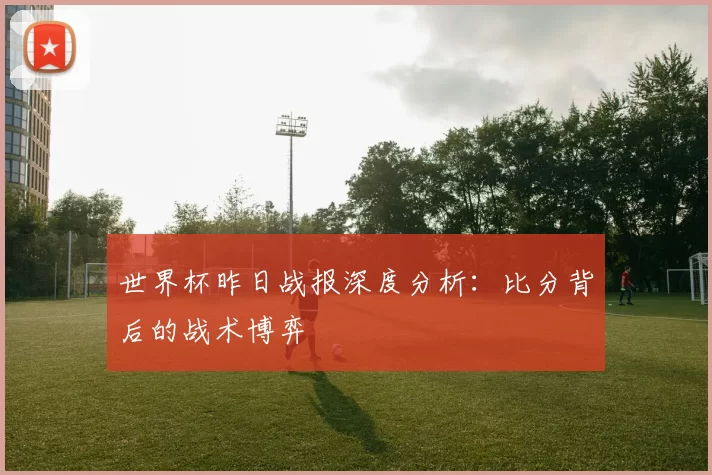 世界杯昨日战报深度分析：比分背后的战术博弈