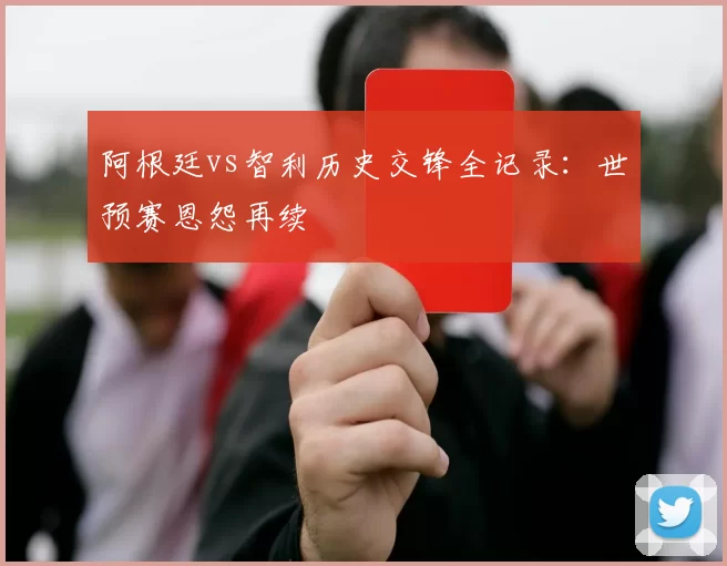 阿根廷vs智利历史交锋全记录：世预赛恩怨再续