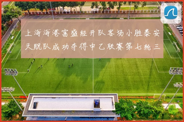 上海海港富盛经开队客场小胜泰安天贶队成功夺得中乙联赛第七轮三分