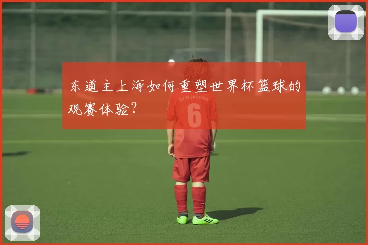 东道主上海如何重塑世界杯篮球的观赛体验?