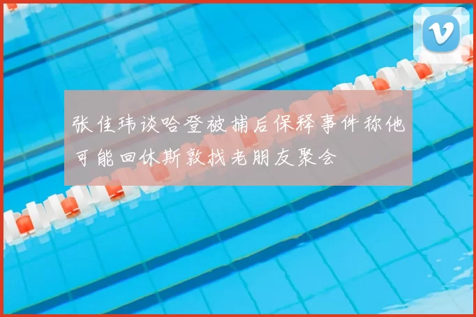 张佳玮谈哈登被捕后保释事件称他可能回休斯敦找老朋友聚会
