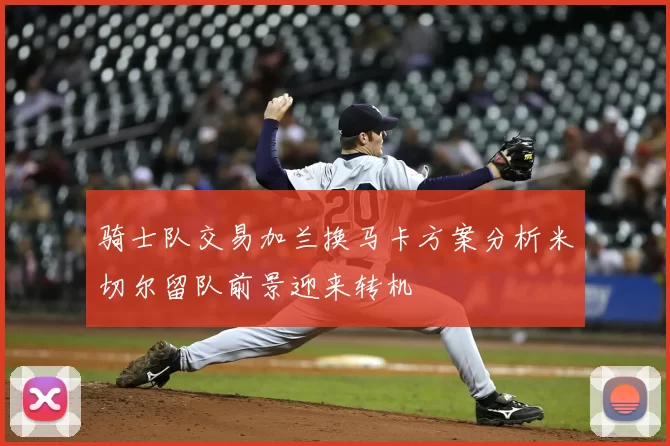 骑士队交易加兰换马卡方案分析米切尔留队前景迎来转机