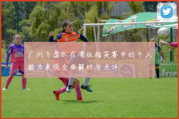 广州飞盘队在滑板精英赛中的个人能力表现全面解析与点评