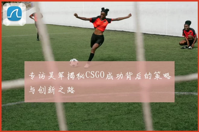专访吴军揭秘CSGO成功背后的策略与创新之路