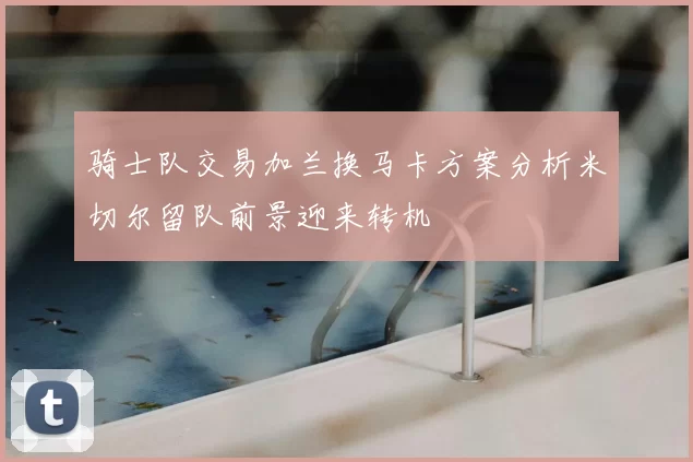 骑士队交易加兰换马卡方案分析米切尔留队前景迎来转机