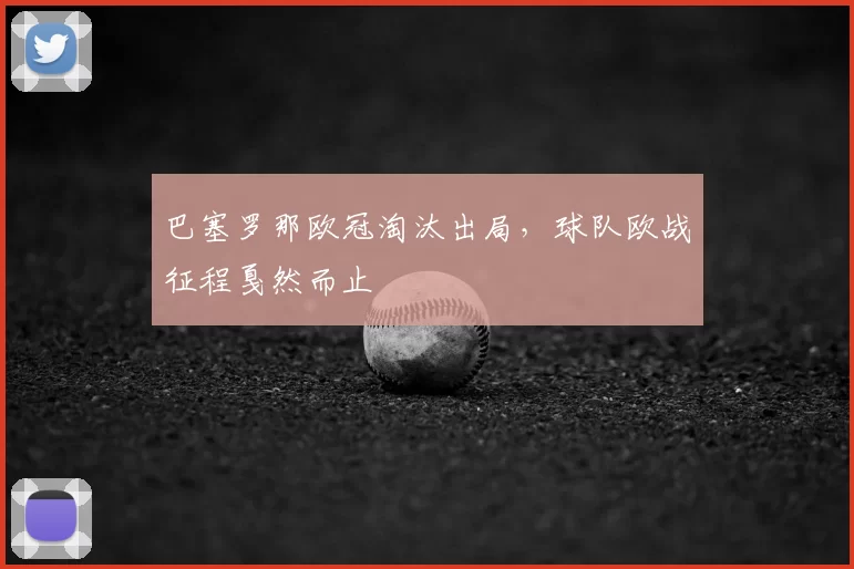 巴塞罗那欧冠淘汰出局，球队欧战征程戛然而止
