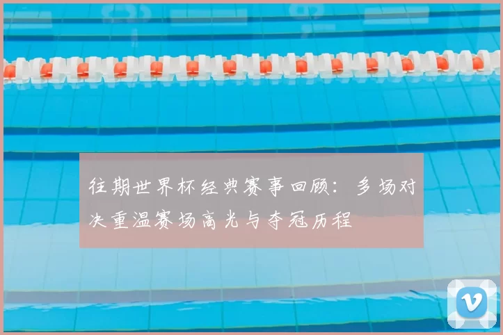 往期世界杯经典赛事回顾:多场对决重温赛场高光与夺冠历程