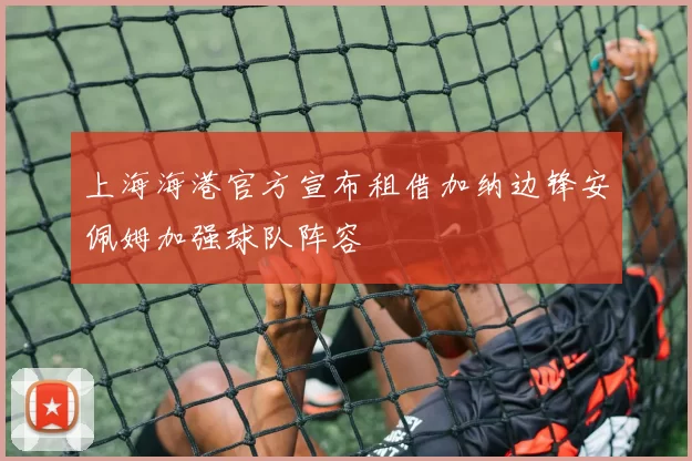 上海海港官方宣布租借加纳边锋安佩姆加强球队阵容