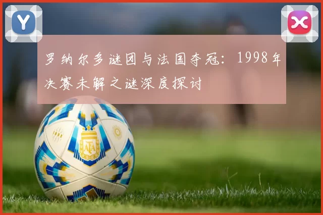 罗纳尔多谜团与法国夺冠：1998年决赛未解之谜深度探讨