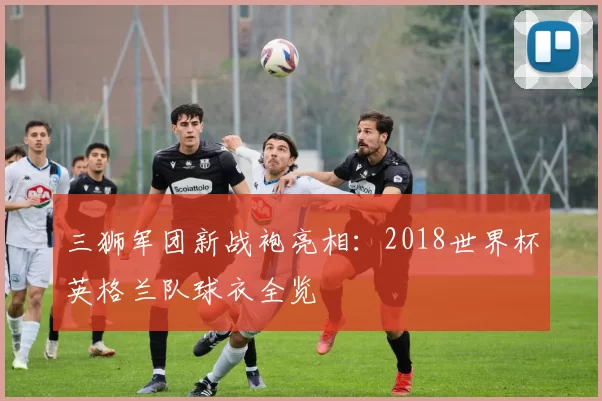 三狮军团新战袍亮相：2018世界杯英格兰队球衣全览