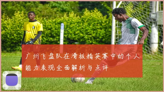 广州飞盘队在滑板精英赛中的个人能力表现全面解析与点评