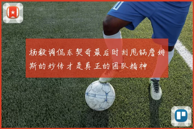 杨毅调侃东契奇最后时刻甩锅詹姆斯的妙传才是真正的团队精神