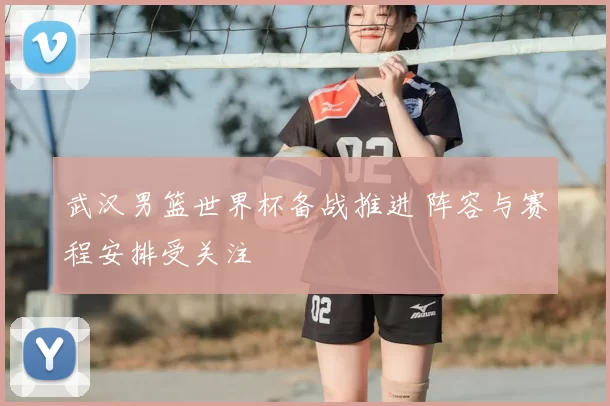 武汉男篮世界杯备战推进 阵容与赛程安排受关注
