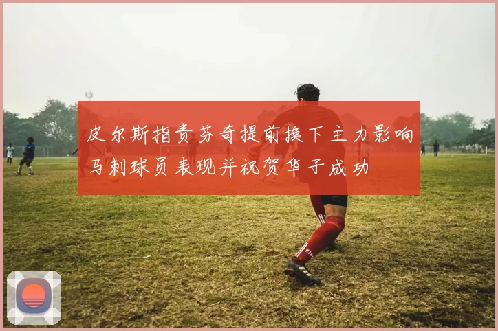 皮尔斯指责芬奇提前换下主力影响马刺球员表现并祝贺华子成功