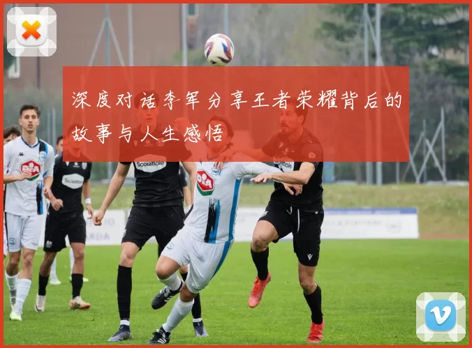 深度对话李军分享王者荣耀背后的故事与人生感悟