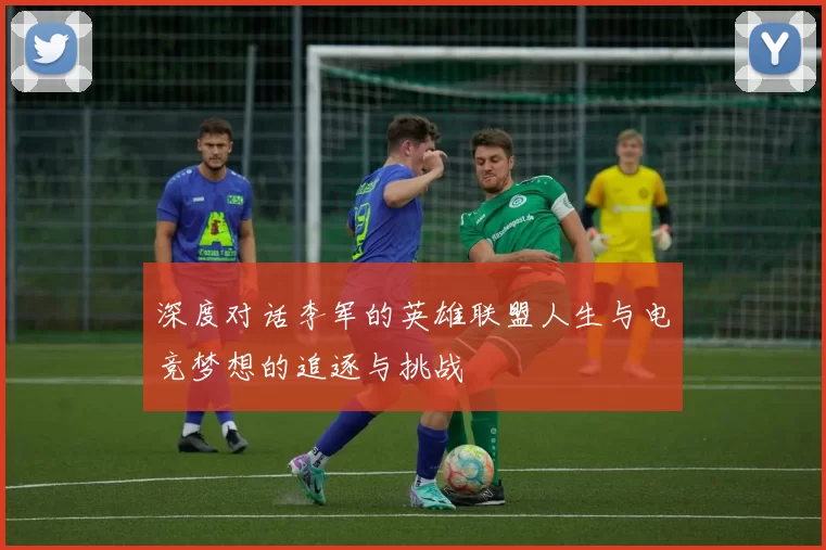 深度对话李军的英雄联盟人生与电竞梦想的追逐与挑战