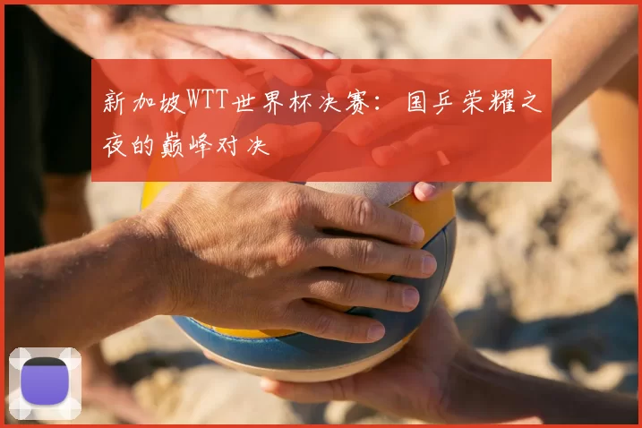 新加坡WTT世界杯决赛：国乒荣耀之夜的巅峰对决