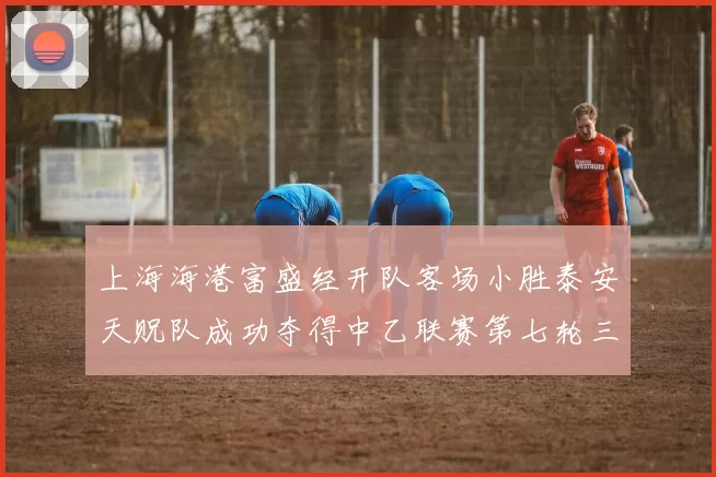 上海海港富盛经开队客场小胜泰安天贶队成功夺得中乙联赛第七轮三分