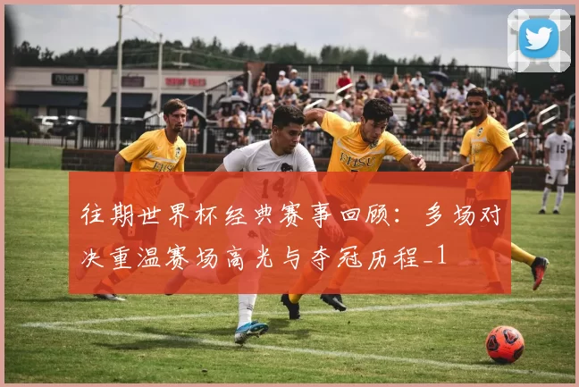 往期世界杯经典赛事回顾：多场对决重温赛场高光与夺冠历程_1