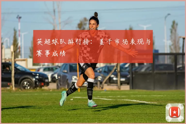 英超球队排行榜：基于市场表现与赛事成绩