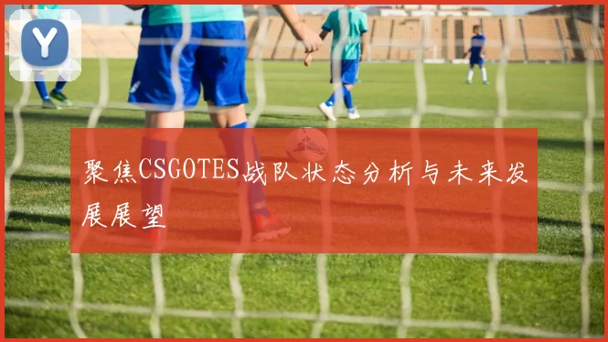 聚焦CSGOTES战队状态分析与未来发展展望