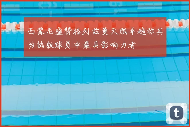 西蒙尼盛赞格列兹曼天赋卓越称其为执教球员中最具影响力者