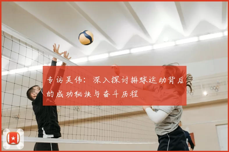 专访吴伟：深入探讨排球运动背后的成功秘诀与奋斗历程