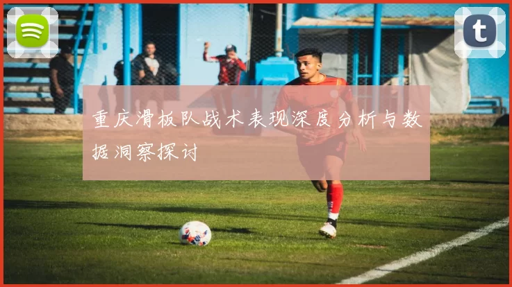 重庆滑板队战术表现深度分析与数据洞察探讨