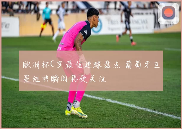 欧洲杯C罗最佳进球盘点 葡萄牙巨星经典瞬间再受关注