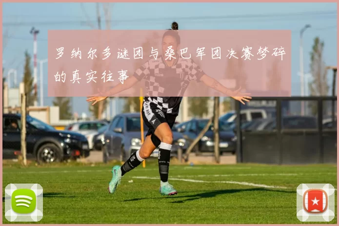 罗纳尔多谜团与桑巴军团决赛梦碎的真实往事
