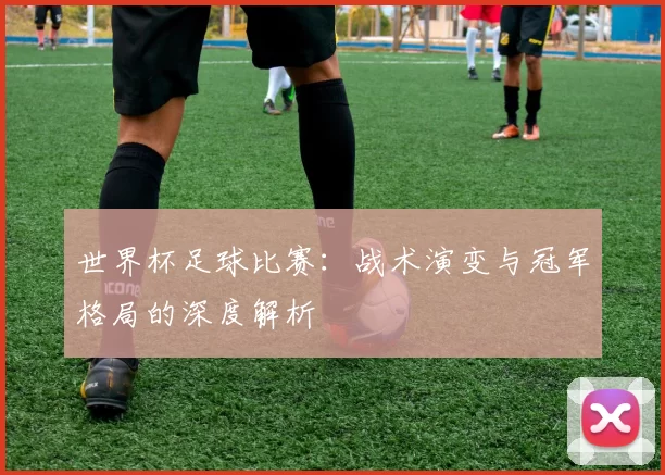世界杯足球比赛:战术演变与冠军格局的深度解析