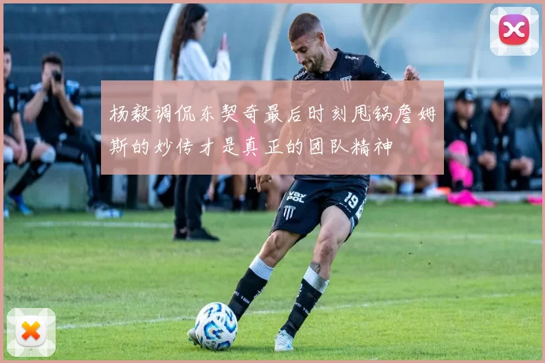 杨毅调侃东契奇最后时刻甩锅詹姆斯的妙传才是真正的团队精神