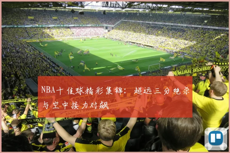 NBA十佳球精彩集锦：超远三分绝杀与空中接力对飙