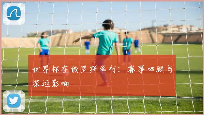 世界杯在俄罗斯举行：赛事回顾与深远影响