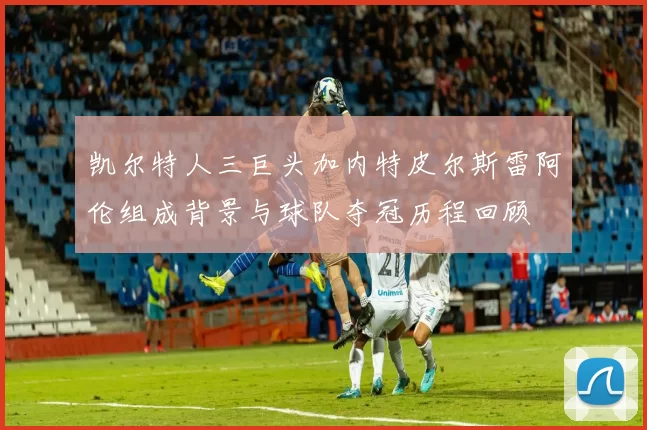 凯尔特人三巨头加内特皮尔斯雷阿伦组成背景与球队夺冠历程回顾