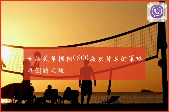 专访吴军揭秘CSGO成功背后的策略与创新之路