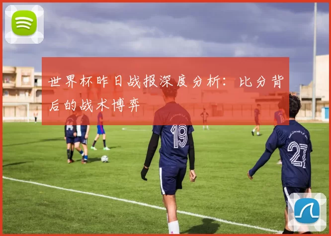 世界杯昨日战报深度分析：比分背后的战术博弈