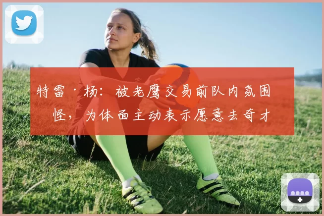 特雷·杨：被老鹰交易前队内氛围很怪，为体面主动表示愿意去奇才