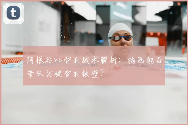 阿根廷vs智利战术解析：梅西能否带队打破智利铁壁？
