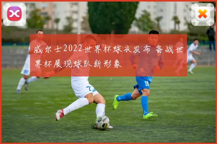威尔士2022世界杯球衣发布 备战世界杯展现球队新形象